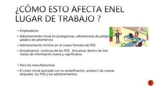  Empleadores
 Adiestramiento inicial en pictogramas, advertencias de peligro y
palabra de advertencia
 Adiestramiento mínimo en el nuevo formato de FDS
 Actualización continua de los FDS. Actualizar dentro de tres
meses de información nueva y significativa
 Para los manufactureros
 El costo inicial asociado con la reclasificación, producir las nuevas
etiquetas, los FDS y los adiestramientos
 