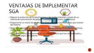  Mejorar la protección de la salud humana y del medio ambiente, a través de un
sistema de comunicación de peligros ininteligible en el plano internacional.
 Proporcionar un marco de clasificación reconocido para aquellos países que carecen
del Sistema.
 Reducir la necesidad de efectuar ensayos y evaluaciones de los productos químicos,
mediante la disponibilidad de información.
 Facilitar el comercio internacional de aquellos productos que han sido evaluados y
clasificados según este Sistema.
 