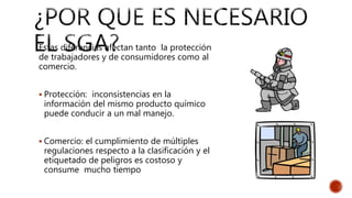 Estas diferencias afectan tanto la protección
de trabajadores y de consumidores como al
comercio.
 Protección: inconsistencias en la
información del mismo producto químico
puede conducir a un mal manejo.
 Comercio: el cumplimiento de múltiples
regulaciones respecto a la clasificación y el
etiquetado de peligros es costoso y
consume mucho tiempo
 