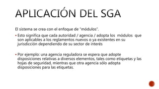 El sistema se crea con el enfoque de “módulos”.
 Esto significa que cada autoridad / agencia / adopta los módulos que
son aplicables a los reglamentos nuevos o ya existentes en su
jurisdicción dependiendo de su sector de interés
 Por ejemplo: una agencia reguladora se espera que adopte
disposiciones relativas a diversos elementos, tales como etiquetas y las
hojas de seguridad, mientras que otra agencia sólo adopta
disposiciones para las etiquetas.
 