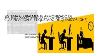 SISTEMA GLOBALMENTE ARMONIZADO DE
CLASIFICACIÓN Y ETIQUETADO DE QUÍMICOS (GHS)
PRESENTADO POR
MARYELIS GÓMEZ
 