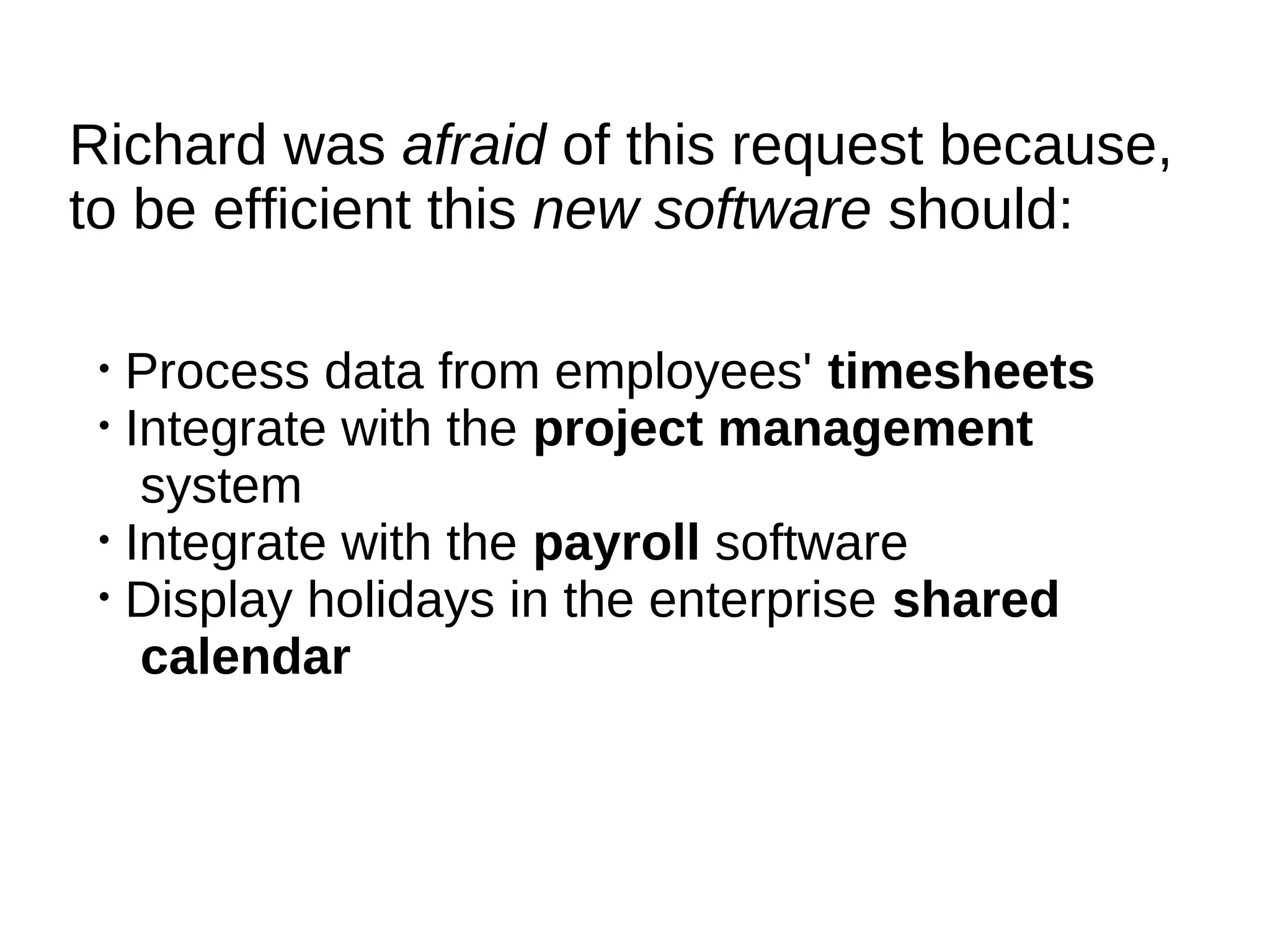 Richard was afraid of this request because,
to be efficient this new software should:

 • Process data from employees' timesheets
 • Integrate with the project management
    system
 • Integrate with the payroll software
 • Display holidays in the enterprise shared
    calendar
 
