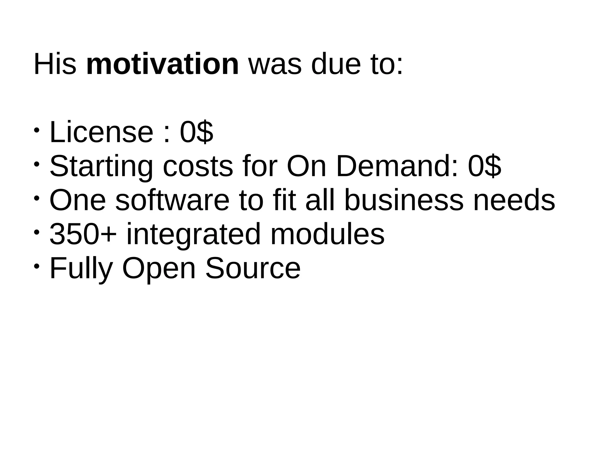 His motivation was due to:

• License : 0$
• Starting costs for On Demand: 0$
• One software to fit all business needs
• 350+ integrated modules
• Fully Open Source
 