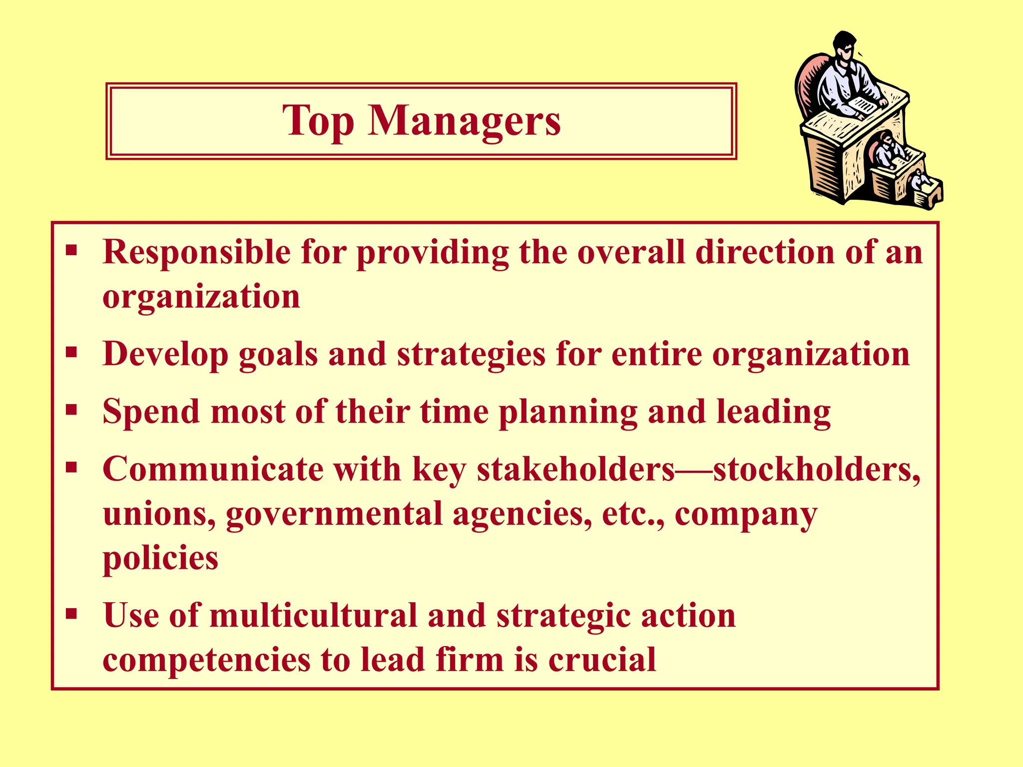 Top Managers
 Responsible for providing the overall direction of an
organization
 Develop goals and strategies for entire organization
 Spend most of their time planning and leading
 Communicate with key stakeholders—stockholders,
unions, governmental agencies, etc., company
policies
 Use of multicultural and strategic action
competencies to lead firm is crucial
 