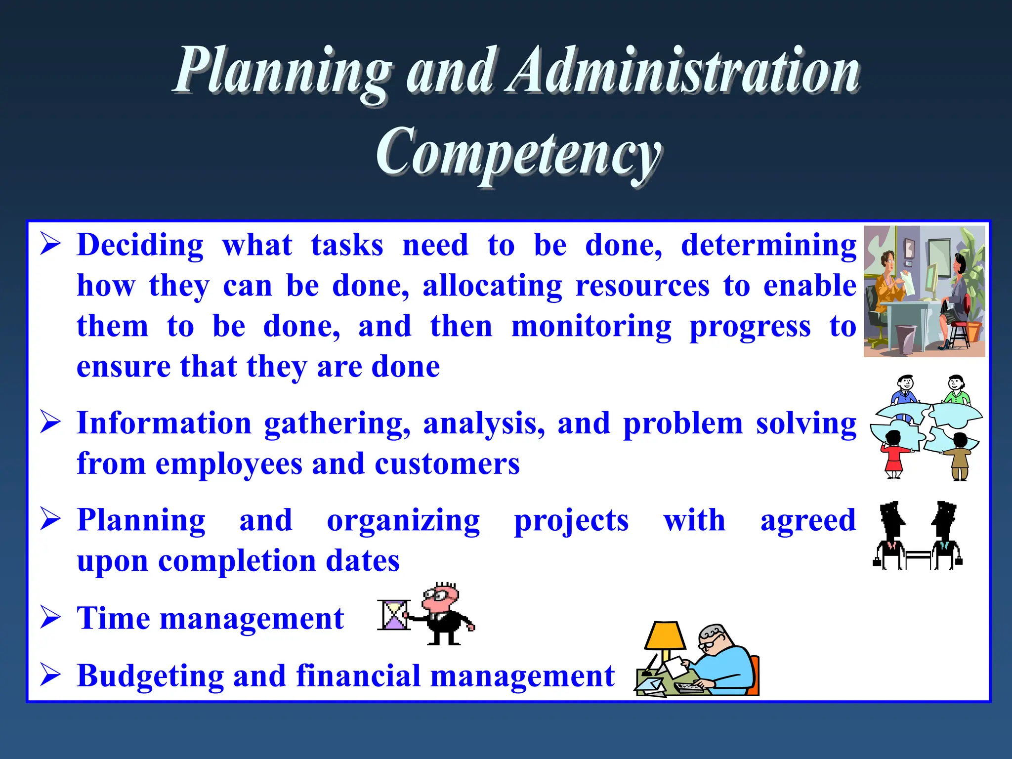  Deciding what tasks need to be done, determining
how they can be done, allocating resources to enable
them to be done, and then monitoring progress to
ensure that they are done
 Information gathering, analysis, and problem solving
from employees and customers
 Planning and organizing projects with agreed
upon completion dates
 Time management
 Budgeting and financial management
 
