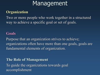 Management
Organization
Two or more people who work together in a structured
way to achieve a specific goal or set of goals.
Goals
Purpose that an organization strives to achieve;
organizations often have more than one goals, goals are
fundamental elements of organization.
The Role of Management
To guide the organizations towards goal
accomplishment
 