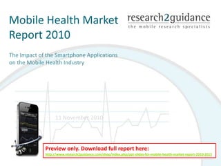 Mobile Health Market Report 2010  The Impact of the Smartphone Applications on the Mobile Health Industry  11 November 2010 Preview only. Download full report here: http://www.research2guidance.com/shop/index.php/ppt-slides-for-mobile-health-market-report-2010-2015 