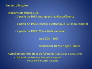 Un peu d’histoire - Etudiants de langues UIS: - à partir de 1993: pratiques d’audioconférence - à partir de 1996: courrier électronique (sur mon compte) - à partir de 1999: 20% activités Internet   puis 50% - 50%   finalement 100% en ligne (2002) Actuellement formateur de formateurs  (Education à Distance UIS) -  Diplomado en Procesos Educativos virtuales  -  “  en Diseño de Cursos Virtuales 