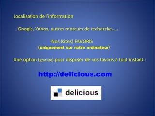 Localisation de l’information Google, Yahoo, autres moteurs de recherche…..   Nos (sites) FAVORIS   ( uniquement sur notre ordinateur ) Une option ( gratuite ) pour disposer de nos favoris à tout instant : http://delicious.com   