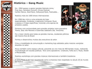 Histórico – Gang MusicEm  1994 passou a apoiar grandes festivais como,Free Jazz, Heineken Concert, Chivas Festival,Carlton Dance, Skoll Rock, Hollywood Rock, Festivalda... Realizou mais de 1000 shows internacionaisEm 1996 deu início a uma proposta de lojasespecializadas, fundando o segmento Computer Musice passou a 5 lojas específicas, incluindo uma apenas deprodutos usados.Forneceu com exclusividade para grandes projetos como gravadoraTrama, Sesc Vila Mariana e Externato Salesiano Sta. Terezinha.Foi o maior cliente para todas as grandes marcas, recebendo prêmiosaté mesmo fora do Brasil.Formou e desenvolveu muitos dos executivos do setor.Criou a modalidade de comunicação e marketing hoje adotados pelos maiores varejistas atuantes no setor.Atuou também como espaço cultural, gravando ao vivo mais de 400 bandas novas, realizando musicalização em escolas públicas. Teve como apoiadores: Credicard, Folha de S. Paulo, Nestlé e Macdonalds.Realizou workshops com grandes músicos internacionais e também brasileirosA Gang Music é até hoje reconhecida como a empresa mais respeitada no século 20 do mundo da música. 