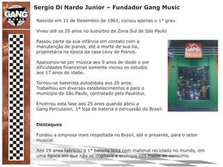 Sergio Di Nardo Junior – Fundador Gang MusicNascido em 11 de Dezembro de 1961, cursou apenas o 1° grauViveu até os 20 anos no subúrbio da Zona Sul de São PauloPassou parte da sua infância em contato com amanutenção de pianos, até a morte de sua tia,proprietária na época da casa Levy de Pianos.Apaixonou-se por música aos 9 anos de idade e pordificuldades financeiras somente iniciou os estudosaos 17 anos de idade.Tornou-se baterista autodidata aos 20 anos.Trabalhou em diversos estabelecimentos e para omunicípio de São Paulo, contratado pela Paulistur.Encerrou esta fase aos 25 anos quando abriu aGang Percussion, 1° loja de bateria e percussão do Brasil.DestaquesFundou a empresa mais respeitada no Brasil, até o presente, para o setor musical.Aos 19 anos fabricou a 1° bateria feita com material reciclado no mundo, em uma época em que não se cogitava a ecologia nos meios de consumo.