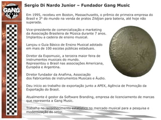 Sergio Di Nardo Junior – Fundador Gang MusicEm 1995, recebeu em Boston, Massachusetts, o prêmio de primeira empresa do Brasil e 3° do mundo na venda de pratos Zildjian para bateria, até hoje não superada.Vice-presidente de comercialização e marketingda Associação Brasileira de Música durante 7 anos.Implantou a cadeira de ensino musical.Lançou o Guia Básico de Ensino Musical adotadoem mais de 100 escolas públicas estaduais.Diretor da Expomusic, a terceira maior feira deinstrumentos musicais do mundo.Representou o Brasil nas associações Americana,Européia e Argentina.Diretor fundador da Anafima, Associaçãodos Fabricantes de instrumentos Musicais e Áudio.Deu início ao trabalho de exportação junto a APEX, Agência de Promoção da Exportação do Brasil.Atualmente é gestor da Software Branding, empresa de licenciamento de marcas que representa a Gang Music.Trabalha no reconhecimento estatístico no mercado musical para a pesquisa e modernização do setor.