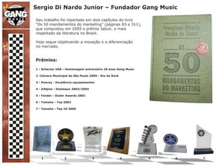 Sergio Di Nardo Junior – Fundador Gang MusicSeu trabalho foi reportado em dois capítulos do livro“Os 50 mandamentos do marketing” (páginas 83 e 311),que conquistou em 2005 o prêmio Jabuti, o maisrespeitado da literatura no Brasil.Hoje segue objetivando a inovação e a diferenciaçãono mercado.Prêmios:1 - Schecter USA - Homenagem aniversário 18 anos Gang Music2 -Câmara Municipal de São Paulo 2005 - Dia do Rock3 - Peavey - Excelência equipamentos4 - Zildjian - Destaque 2003/20045 - Fender - Dialer Awards 20016 - Yamaha - Top 20027 - Yamaha - Top 10 2000      1                      2                           3                           4                            5                          6                           7