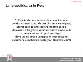 La Telepolitica va in Rete


       “...l’uscita da un sistema della comunicazione
    politica caratterizzato da una dinamica ‘centripeta,’
        aperta solo ad uno spettro limitato di voci
    dominanti e l’ingresso verso un nuovo modello di
              comunicazione di tipo ‘centrifugo,’
       dove un più ampio ventaglio di voci possono
    esprimersi e mobilitare sostegno.” (Blumler, 2009)
 