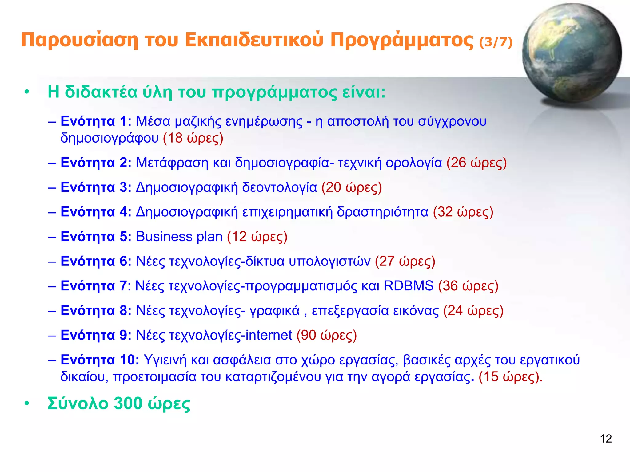 Παροσζίαζη ηοσ Εκπαιδεσηικού Προγράμμαηος                           (3/7)



• Ζ δηδαθηέα ύιε ηνπ πξνγξάκκαηνο είλαη:
  – Δλόηεηα 1: Μέζα καδηθήο ελεκέξσζεο - ε απνζηνιή ηνπ ζύγρξνλνπ
    δεκνζηνγξάθνπ (18 ώξεο)
  – Δλόηεηα 2: Μεηάθξαζε θαη δεκνζηνγξαθία- ηερληθή νξνινγία (26 ώξεο)
  – Δλόηεηα 3: Γεκνζηνγξαθηθή δενληνινγία (20 ώξεο)
  – Δλόηεηα 4: Γεκνζηνγξαθηθή επηρεηξεκαηηθή δξαζηεξηόηεηα (32 ώξεο)
  – Δλόηεηα 5: Business plan (12 ώξεο)
  – Δλόηεηα 6: Νέεο ηερλνινγίεο-δίθηπα ππνινγηζηώλ (27 ώξεο)
  – Δλόηεηα 7: Νέεο ηερλνινγίεο-πξνγξακκαηηζκόο θαη RDBMS (36 ώξεο)
  – Δλόηεηα 8: Νέεο ηερλνινγίεο- γξαθηθά , επεμεξγαζία εηθόλαο (24 ώξεο)
  – Δλόηεηα 9: Νέεο ηερλνινγίεο-internet (90 ώξεο)
  – Δλόηεηα 10: Τγηεηλή θαη αζθάιεηα ζην ρώξν εξγαζίαο, βαζηθέο αξρέο ηνπ εξγαηηθνύ
    δηθαίνπ, πξνεηνηκαζία ηνπ θαηαξηηδνκέλνπ γηα ηελ αγνξά εξγαζίαο. (15 ώξεο).

• ΢ύλνιν 300 ώξεο
                                                                                      12
 
