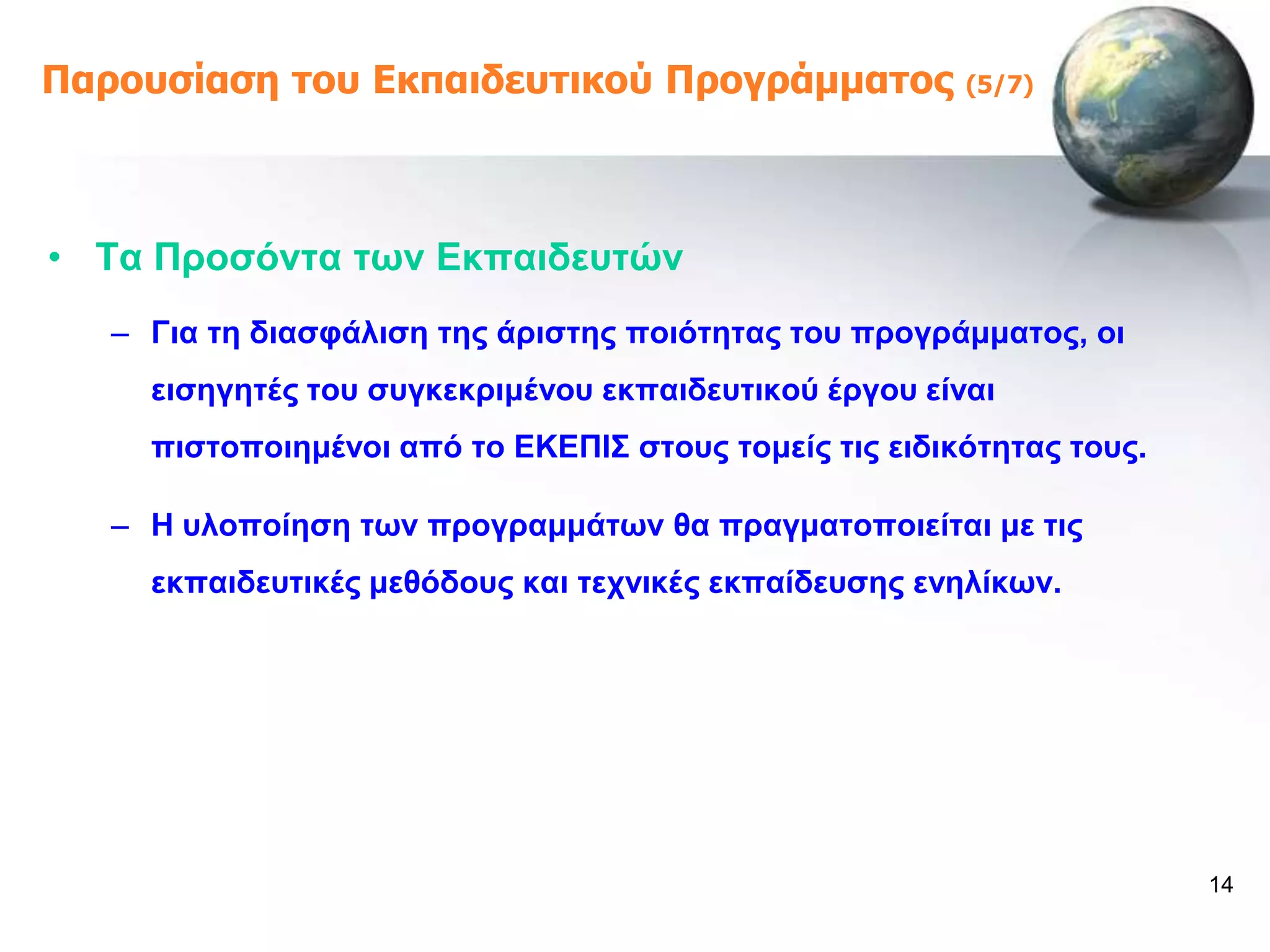 Παροσζίαζη ηοσ Εκπαιδεσηικού Προγράμμαηος               (5/7)




• Σα Πξνζόληα ησλ Δθπαηδεπηώλ
   – Γηα ηε δηαζθάιηζε ηεο άξηζηεο πνηόηεηαο ηνπ πξνγξάκκαηνο, νη
     εηζεγεηέο ηνπ ζπγθεθξηκέλνπ εθπαηδεπηηθνύ έξγνπ είλαη
     πηζηνπνηεκέλνη από ην ΔΚΔΠΗ΢ ζηνπο ηνκείο ηηο εηδηθόηεηαο ηνπο.

   – Ζ πινπνίεζε ησλ πξνγξακκάησλ ζα πξαγκαηνπνηείηαη κε ηηο
     εθπαηδεπηηθέο κεζόδνπο θαη ηερληθέο εθπαίδεπζεο ελειίθσλ.




                                                                       14
 