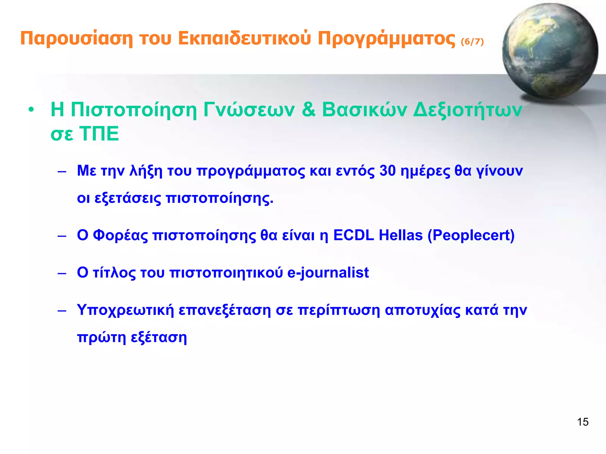 Παροσζίαζη ηοσ Εκπαιδεσηικού Προγράμμαηος              (6/7)




• Ζ Πηζηνπνίεζε Γλώζεσλ & Βαζηθώλ Γεμηνηήησλ
  ζε ΣΠΔ
   – Με ηελ ιήμε ηνπ πξνγξάκκαηνο θαη εληόο 30 εκέξεο ζα γίλνπλ
     νη εμεηάζεηο πηζηνπνίεζεο.

   – Ο Φνξέαο πηζηνπνίεζεο ζα είλαη ε ECDL Hellas (Peoplecert)

   – O ηίηινο ηνπ πηζηνπνηεηηθνύ e-journalist

   – Τπνρξεσηηθή επαλεμέηαζε ζε πεξίπησζε απνηπρίαο θαηά ηελ
     πξώηε εμέηαζε




                                                                  15
 
