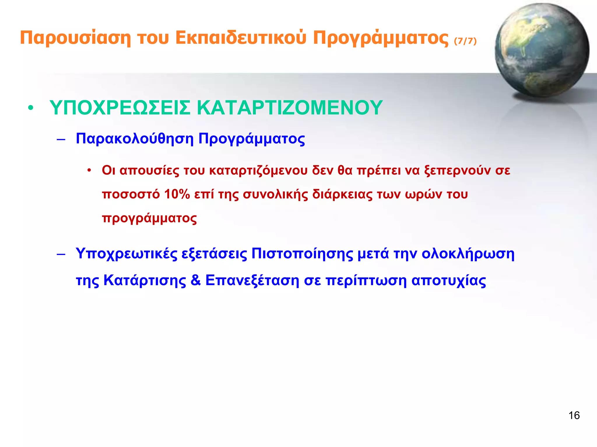 Παροσζίαζη ηοσ Εκπαιδεσηικού Προγράμμαηος                  (7/7)




• ΤΠΟΥΡΔΩ΢ΔΗ΢ ΚΑΣΑΡΣΗΕΟΜΔΝΟΤ
   – Παξαθνινύζεζε Πξνγξάκκαηνο

      • Οη απνπζίεο ηνπ θαηαξηηδόκελνπ δελ ζα πξέπεη λα μεπεξλνύλ ζε
        πνζνζηό 10% επί ηεο ζπλνιηθήο δηάξθεηαο ησλ σξώλ ηνπ
        πξνγξάκκαηνο

   – Τπνρξεσηηθέο εμεηάζεηο Πηζηνπνίεζεο κεηά ηελ νινθιήξσζε
     ηεο Καηάξηηζεο & Δπαλεμέηαζε ζε πεξίπησζε απνηπρίαο




                                                                       16
 