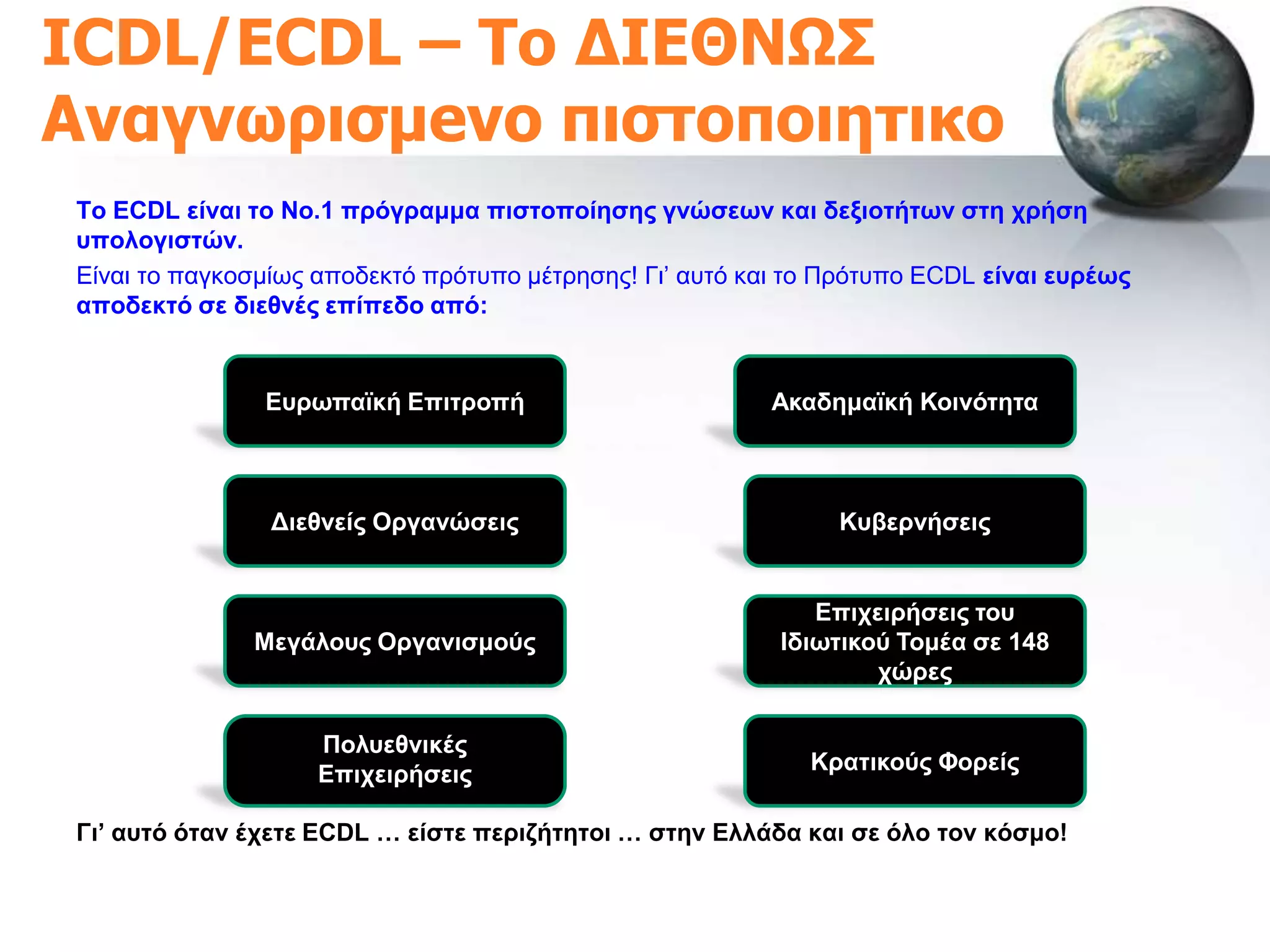 ICDL/ECDL – Σο ΔΙΕΘΝΩ΢
Αναγνωριζμeνο πιζηοποιηηικo
Σν ECDL είλαη ην Νν.1 πξόγξακκα πηζηνπνίεζεο γλώζεσλ θαη δεμηνηήησλ ζηε ρξήζε
ππνινγηζηώλ.
Δίλαη ην παγθνζκίσο απνδεθηό πξόηππν κέηξεζεο! Γη’ απηό θαη ην Πξόηππν ECDL είλαη επξέσο
απνδεθηό ζε δηεζλέο επίπεδν από:


               Δπξσπατθή Δπηηξνπή                         Αθαδεκατθή Κνηλόηεηα



                Γηεζλείο Οξγαλώζεηο                            Κπβεξλήζεηο


                                                             Δπηρεηξήζεηο ηνπ
              Μεγάινπο Οξγαληζκνύο                        Ηδησηηθνύ Σνκέα ζε 148
                                                                  ρώξεο

                    Πνιπεζληθέο
                    Δπηρεηξήζεηο                             Κξαηηθνύο Φνξείο

Γη’ απηό όηαλ έρεηε ECDL … είζηε πεξηδήηεηνη … ζηελ Διιάδα θαη ζε όιν ηνλ θόζκν!
 