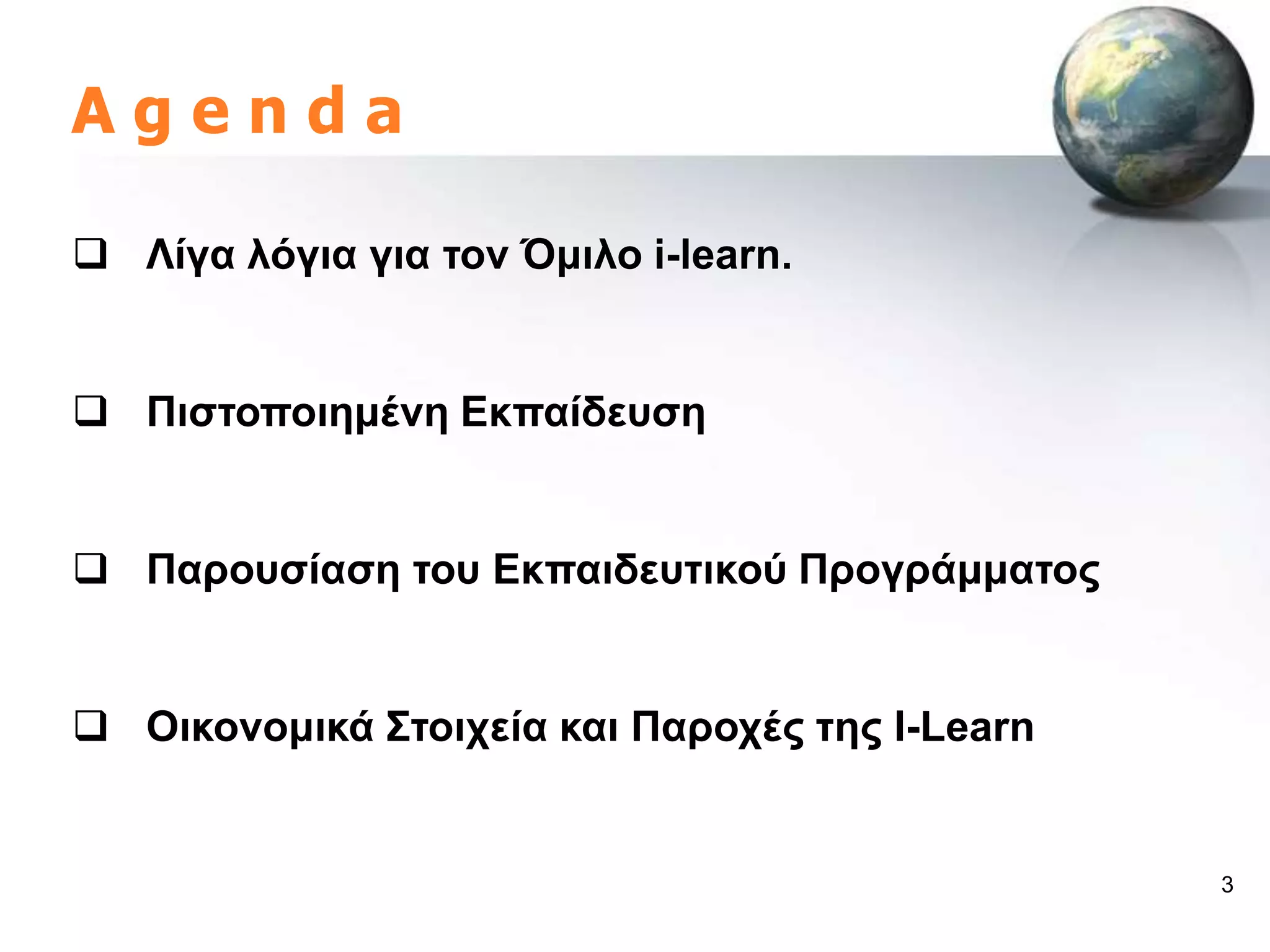 Agenda

 Λίγα ιόγηα γηα ηνλ Όκηιν i-learn.


 Πηζηνπνηεκέλε Δθπαίδεπζε


 Παξνπζίαζε ηνπ Δθπαηδεπηηθνύ Πξνγξάκκαηνο


 Οηθνλνκηθά ΢ηνηρεία θαη Παξνρέο ηεο I-Learn


                                                3
 