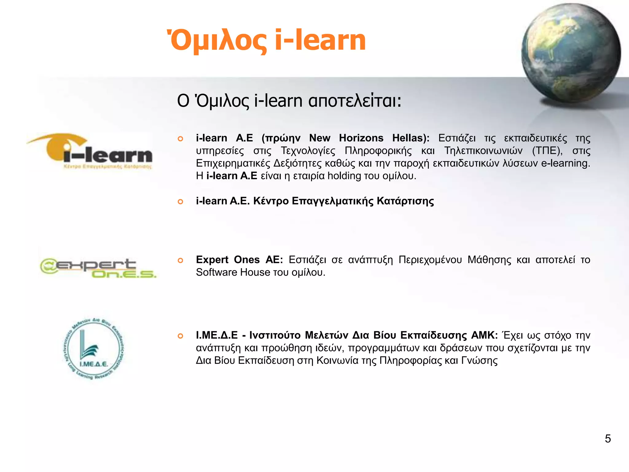 Όμιλος i-learn

Ο Όμιλος i-learn αποτελείται:
   i-learn A.E (πξώελ New Horizons Hellas): Δζηηάδεη ηηο εθπαηδεπηηθέο ηεο
    ππεξεζίεο ζηηο Σερλνινγίεο Πιεξνθνξηθήο θαη Σειεπηθνηλσληώλ (ΣΠΔ), ζηηο
    Δπηρεηξεκαηηθέο Γεμηόηεηεο θαζώο θαη ηελ παξνρή εθπαηδεπηηθώλ ιύζεσλ e-learning.
    Η i-learn A.E είλαη ε εηαηξία holding ηνπ νκίινπ.

   i-learn A.E. Κέληξν Δπαγγεικαηηθήο Καηάξηηζεο




   Expert Ones AE: Δζηηάδεη ζε αλάπηπμε Πεξηερνκέλνπ Μάζεζεο θαη απνηειεί ην
    Software House ηνπ νκίινπ.




   Η.ΜΔ.Γ.Δ - Ηλζηηηνύην Μειεηώλ Γηα Βίνπ Δθπαίδεπζεο AMK: Έρεη σο ζηόρν ηελ
    αλάπηπμε θαη πξνώζεζε ηδεώλ, πξνγξακκάησλ θαη δξάζεσλ πνπ ζρεηίδνληαη κε ηελ
    Γηα Βίνπ Δθπαίδεπζε ζηε Κνηλσλία ηεο Πιεξνθνξίαο θαη Γλώζεο




                                                                                       5
 