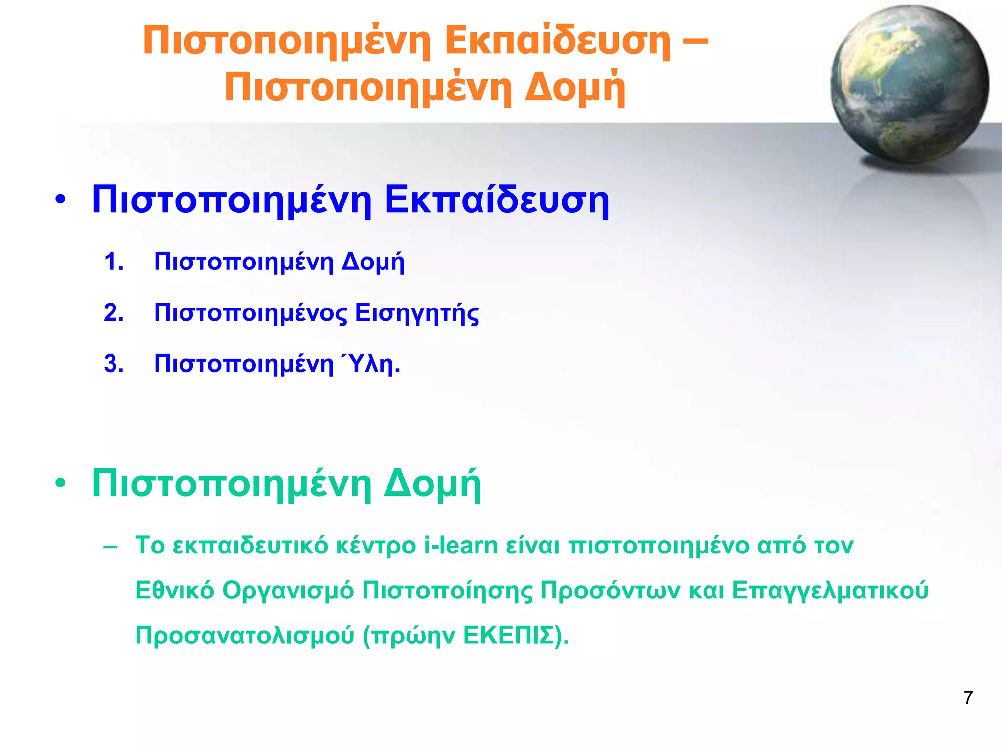 Πιζηοποιημένη Εκπαίδεσζη –
           Πιζηοποιημένη Δομή

• Πηζηνπνηεκέλε Δθπαίδεπζε
  1.    Πηζηνπνηεκέλε Γνκή

  2.    Πηζηνπνηεκέλνο Δηζεγεηήο

  3.    Πηζηνπνηεκέλε Ύιε.



• Πηζηνπνηεκέλε Γνκή
  – Σν εθπαηδεπηηθό θέληξν i-learn είλαη πηζηνπνηεκέλν από ηνλ
       Δζληθό Οξγαληζκό Πηζηνπνίεζεο Πξνζόλησλ θαη Δπαγγεικαηηθνύ
       Πξνζαλαηνιηζκνύ (πξώελ ΔΚΔΠΗ΢).

                                                                    7
 