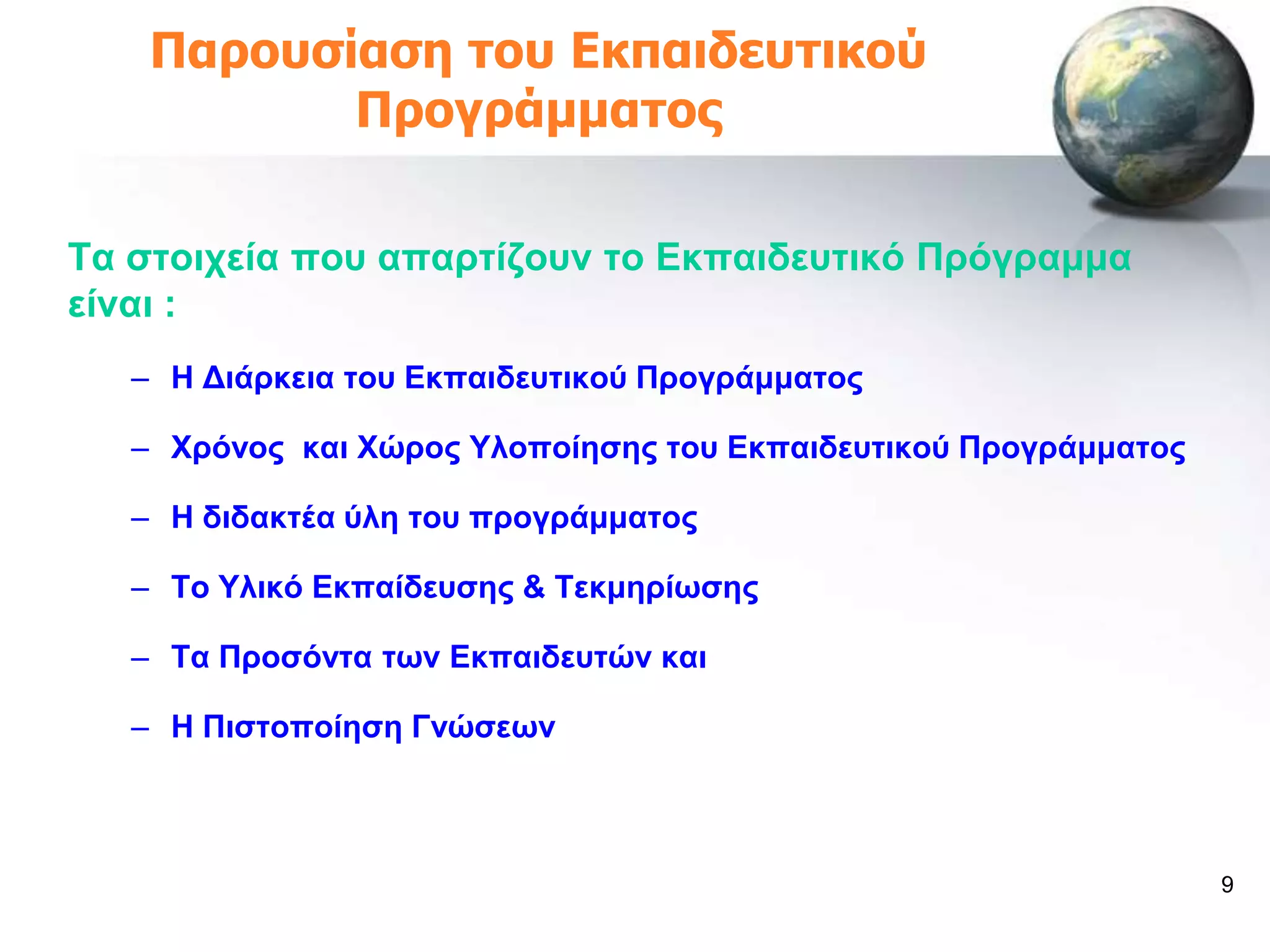 Παροσζίαζη ηοσ Εκπαιδεσηικού
           Προγράμμαηος

Σα ζηνηρεία πνπ απαξηίδνπλ ην Δθπαηδεπηηθό Πξόγξακκα
είλαη :
   – Ζ Γηάξθεηα ηνπ Δθπαηδεπηηθνύ Πξνγξάκκαηνο

   – Υξόλνο θαη Υώξνο Τινπνίεζεο ηνπ Δθπαηδεπηηθνύ Πξνγξάκκαηνο

   – Ζ δηδαθηέα ύιε ηνπ πξνγξάκκαηνο

   – Σν Τιηθό Δθπαίδεπζεο & Σεθκεξίσζεο

   – Σα Πξνζόληα ησλ Δθπαηδεπηώλ θαη

   – Ζ Πηζηνπνίεζε Γλώζεσλ



                                                                  9
 