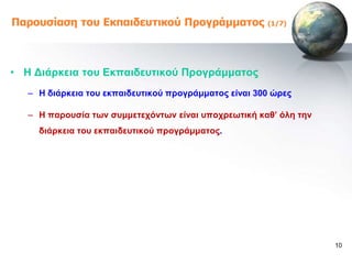 Παροσζίαζη ηοσ Εκπαιδεσηικού Προγράμμαηος              (1/7)




• Ζ Γηάξθεηα ηνπ Δθπαηδεπηηθνύ Πξνγξάκκαηνο
   – Ζ δηάξθεηα ηνπ εθπαηδεπηηθνύ πξνγξάκκαηνο είλαη 300 ώξεο

   – Ζ παξνπζία ηωλ ζπκκεηερόληωλ είλαη ππνρξεωηηθή θαζ’ όιε ηελ
     δηάξθεηα ηνπ εθπαηδεπηηθνύ πξνγξάκκαηνο.




                                                                   10
 