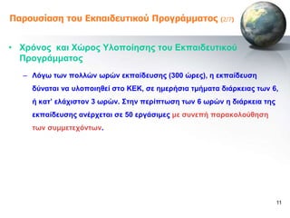 Παροσζίαζη ηοσ Εκπαιδεσηικού Προγράμμαηος              (2/7)




• Υξόλνο θαη Υώξνο Τινπνίεζεο ηνπ Δθπαηδεπηηθνύ
  Πξνγξάκκαηνο
  – Λόγω ηωλ πνιιώλ ωξώλ εθπαίδεπζεο (300 ώξεο), ε εθπαίδεπζε
    δύλαηαη λα πινπνηεζεί ζην ΚΔΚ, ζε εκεξήζηα ηκήκαηα δηάξθεηαο ηωλ 6,
    ή θαη’ ειάρηζηνλ 3 ωξώλ. ΢ηελ πεξίπηωζε ηωλ 6 ωξώλ ε δηάξθεηα ηεο
    εθπαίδεπζεο αλέξρεηαη ζε 50 εξγάζηκεο κε ζπλεπή παξαθνινύζεζε
    ηωλ ζπκκεηερόληωλ.




                                                                        11
 