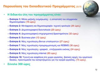 Παροσζίαζη ηοσ Εκπαιδεσηικού Προγράμμαηος                           (3/7)



• Ζ δηδαθηέα ύιε ηνπ πξνγξάκκαηνο είλαη:
  – Δλόηεηα 1: Μέζα καδηθήο ελεκέξωζεο - ε απνζηνιή ηνπ ζύγρξνλνπ
    δεκνζηνγξάθνπ (18 ώξεο)
  – Δλόηεηα 2: Μεηάθξαζε θαη δεκνζηνγξαθία- ηερληθή νξνινγία (26 ώξεο)
  – Δλόηεηα 3: Γεκνζηνγξαθηθή δενληνινγία (20 ώξεο)
  – Δλόηεηα 4: Γεκνζηνγξαθηθή επηρεηξεκαηηθή δξαζηεξηόηεηα (32 ώξεο)
  – Δλόηεηα 5: Business plan (12 ώξεο)
  – Δλόηεηα 6: Νέεο ηερλνινγίεο-δίθηπα ππνινγηζηώλ (27 ώξεο)
  – Δλόηεηα 7: Νέεο ηερλνινγίεο-πξνγξακκαηηζκόο θαη RDBMS (36 ώξεο)
  – Δλόηεηα 8: Νέεο ηερλνινγίεο- γξαθηθά , επεμεξγαζία εηθόλαο (24 ώξεο)
  – Δλόηεηα 9: Νέεο ηερλνινγίεο-internet (90 ώξεο)
  – Δλόηεηα 10: Τγηεηλή θαη αζθάιεηα ζην ρώξν εξγαζίαο, βαζηθέο αξρέο ηνπ εξγαηηθνύ
    δηθαίνπ, πξνεηνηκαζία ηνπ θαηαξηηδνκέλνπ γηα ηελ αγνξά εξγαζίαο. (15 ώξεο).

• ΢ύλνιν 300 ώξεο
                                                                                      12
 