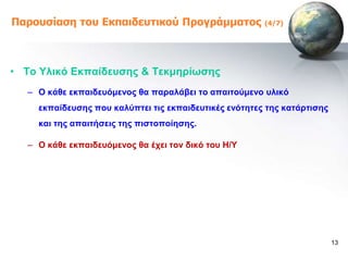 Παροσζίαζη ηοσ Εκπαιδεσηικού Προγράμμαηος              (4/7)




• Σν Τιηθό Δθπαίδεπζεο & Σεθκεξίωζεο
  – Ο θάζε εθπαηδεπόκελνο ζα παξαιάβεη ην απαηηνύκελν πιηθό
    εθπαίδεπζεο πνπ θαιύπηεη ηηο εθπαηδεπηηθέο ελόηεηεο ηεο θαηάξηηζεο
    θαη ηεο απαηηήζεηο ηεο πηζηνπνίεζεο.

  – Ο θάζε εθπαηδεπόκελνο ζα έρεη ηνλ δηθό ηνπ Ζ/Τ




                                                                         13
 