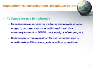 Παροσζίαζη ηοσ Εκπαιδεσηικού Προγράμμαηος               (5/7)




• Σα Πξνζόληα ηωλ Δθπαηδεπηώλ
   – Γηα ηε δηαζθάιηζε ηεο άξηζηεο πνηόηεηαο ηνπ πξνγξάκκαηνο, νη
     εηζεγεηέο ηνπ ζπγθεθξηκέλνπ εθπαηδεπηηθνύ έξγνπ είλαη
     πηζηνπνηεκέλνη από ην ΔΚΔΠΗ΢ ζηνπο ηνκείο ηηο εηδηθόηεηαο ηνπο.

   – Ζ πινπνίεζε ηωλ πξνγξακκάηωλ ζα πξαγκαηνπνηείηαη κε ηηο
     εθπαηδεπηηθέο κεζόδνπο θαη ηερληθέο εθπαίδεπζεο ελειίθωλ.




                                                                       14
 