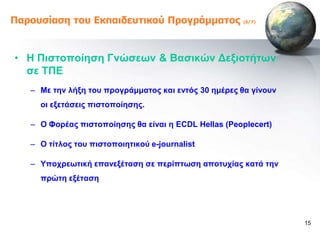 Παροσζίαζη ηοσ Εκπαιδεσηικού Προγράμμαηος              (6/7)




• Ζ Πηζηνπνίεζε Γλώζεωλ & Βαζηθώλ Γεμηνηήηωλ
  ζε ΣΠΔ
   – Με ηελ ιήμε ηνπ πξνγξάκκαηνο θαη εληόο 30 εκέξεο ζα γίλνπλ
     νη εμεηάζεηο πηζηνπνίεζεο.

   – Ο Φνξέαο πηζηνπνίεζεο ζα είλαη ε ECDL Hellas (Peoplecert)

   – O ηίηινο ηνπ πηζηνπνηεηηθνύ e-journalist

   – Τπνρξεωηηθή επαλεμέηαζε ζε πεξίπηωζε απνηπρίαο θαηά ηελ
     πξώηε εμέηαζε




                                                                  15
 