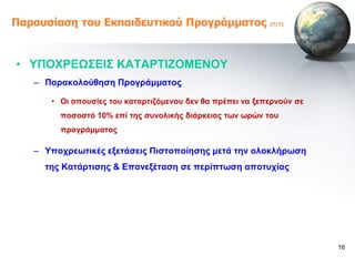 Παροσζίαζη ηοσ Εκπαιδεσηικού Προγράμμαηος                  (7/7)




• ΤΠΟΥΡΔΩ΢ΔΗ΢ ΚΑΣΑΡΣΗΕΟΜΔΝΟΤ
   – Παξαθνινύζεζε Πξνγξάκκαηνο

      • Οη απνπζίεο ηνπ θαηαξηηδόκελνπ δελ ζα πξέπεη λα μεπεξλνύλ ζε
        πνζνζηό 10% επί ηεο ζπλνιηθήο δηάξθεηαο ηωλ ωξώλ ηνπ
        πξνγξάκκαηνο

   – Τπνρξεωηηθέο εμεηάζεηο Πηζηνπνίεζεο κεηά ηελ νινθιήξωζε
     ηεο Καηάξηηζεο & Δπαλεμέηαζε ζε πεξίπηωζε απνηπρίαο




                                                                       16
 