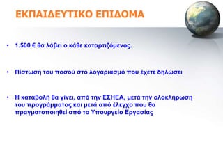 ΕΚΠΑΙΔΕΥΤΙΚΟ ΕΠΙΔΟΜΑ


• 1.500 € ζα ιάβεη ν θάζε θαηαξηηδόκελνο.



• Πίζηωζε ηνπ πνζνύ ζην ινγαξηαζκό πνπ έρεηε δειώζεη



• Ζ θαηαβνιή ζα γίλεη, από ηελ Δ΢ΖΔΑ, κεηά ηελ νινθιήξωζε
  ηνπ πξνγξάκκαηνο θαη κεηά από έιεγρν πνπ ζα
  πξαγκαηνπνηεζεί από ην Τπνπξγείν Δξγαζίαο
 