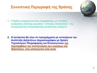 ΢πλνπηηθή Πεξηγξαθή ηεο δξάζεο


1. Η δξάζε αλαθέξεηαη ζηελ επηρνξήγεζε, κε επηηαγέο
   θαηάξηηζεο (training vouchers -“επηηαγέο θαηάξηηζεο”), ηεο
   ζπλερηδόκελεο επαγγεικαηηθήο θαηάξηηζεο αλέξγωλ.



2. Ζ θαηάξηηζε ζα γίλεη ζε πξνγξάκκαηα κε αληηθείκελν ηελ
   Αλάπηπμε Γεμηνηήηωλ Γεκνζηνγξάθνπ κε Υξήζε
   Σερλνινγηώλ Πιεξνθνξίαο θαη Δπηθνηλωληώλ και
   πεπιλαμβάνει ηην πιζηοποίηζη ηων γνώζεων και
   δεξιοηήηων, που αποκηώνηαι από αυηά.




                                                                2
 