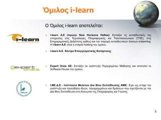 Όμιλος i-learn

Ο Όμιλος i-learn αποτελείται:
   i-learn A.E (πξώελ New Horizons Hellas): Δζηηάδεη ηηο εθπαηδεπηηθέο ηεο
    ππεξεζίεο ζηηο Σερλνινγίεο Πιεξνθνξηθήο θαη Σειεπηθνηλωληώλ (ΣΠΔ), ζηηο
    Δπηρεηξεκαηηθέο Γεμηόηεηεο θαζώο θαη ηελ παξνρή εθπαηδεπηηθώλ ιύζεωλ e-learning.
    Η i-learn A.E είλαη ε εηαηξία holding ηνπ νκίινπ.

   i-learn A.E. Κέληξν Δπαγγεικαηηθήο Καηάξηηζεο




   Expert Ones AE: Δζηηάδεη ζε αλάπηπμε Πεξηερνκέλνπ Μάζεζεο θαη απνηειεί ην
    Software House ηνπ νκίινπ.




   Η.ΜΔ.Γ.Δ - Ηλζηηηνύην Μειεηώλ Γηα Βίνπ Δθπαίδεπζεο AMK: Έρεη ωο ζηόρν ηελ
    αλάπηπμε θαη πξνώζεζε ηδεώλ, πξνγξακκάηωλ θαη δξάζεωλ πνπ ζρεηίδνληαη κε ηελ
    Γηα Βίνπ Δθπαίδεπζε ζηε Κνηλωλία ηεο Πιεξνθνξίαο θαη Γλώζεο




                                                                                       5
 