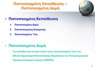 Πιζηοποιημένη Εκπαίδεσζη –
           Πιζηοποιημένη Δομή

• Πηζηνπνηεκέλε Δθπαίδεπζε
  1.    Πηζηνπνηεκέλε Γνκή

  2.    Πηζηνπνηεκέλνο Δηζεγεηήο

  3.    Πηζηνπνηεκέλε Ύιε.



• Πηζηνπνηεκέλε Γνκή
  – Σν εθπαηδεπηηθό θέληξν i-learn είλαη πηζηνπνηεκέλν από ηνλ
       Δζληθό Οξγαληζκό Πηζηνπνίεζεο Πξνζόληωλ θαη Δπαγγεικαηηθνύ
       Πξνζαλαηνιηζκνύ (πξώελ ΔΚΔΠΗ΢).

                                                                    7
 