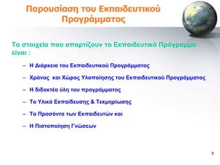 Παροσζίαζη ηοσ Εκπαιδεσηικού
           Προγράμμαηος

Σα ζηνηρεία πνπ απαξηίδνπλ ην Δθπαηδεπηηθό Πξόγξακκα
είλαη :
   – Ζ Γηάξθεηα ηνπ Δθπαηδεπηηθνύ Πξνγξάκκαηνο

   – Υξόλνο θαη Υώξνο Τινπνίεζεο ηνπ Δθπαηδεπηηθνύ Πξνγξάκκαηνο

   – Ζ δηδαθηέα ύιε ηνπ πξνγξάκκαηνο

   – Σν Τιηθό Δθπαίδεπζεο & Σεθκεξίωζεο

   – Σα Πξνζόληα ηωλ Δθπαηδεπηώλ θαη

   – Ζ Πηζηνπνίεζε Γλώζεωλ



                                                                  9
 