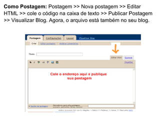 Como Postagem:  Postagem >> Nova postagem >> Editar HTML >> cole o código na caixa de texto >> Publicar Postagem >> Visualizar Blog. Agora, o arquivo está também no seu blog. 