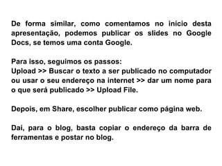 De forma similar,  como comentamos no início desta apresentação, podemos publicar os slides no Google Docs, se temos uma conta Google.  Para isso, seguimos os passos:  Upload >> Buscar o texto a ser publicado no computador ou usar o seu endereço na internet >> dar um nome para o que será publicado >> Upload File. Depois, em Share, escolher publicar como página web. Daí, para o blog, basta copiar o endereço da barra de ferramentas e postar no blog. 