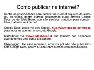 Como publicar na internet? Dentre as possibilidades para publicar na internet arquivos de slides (ou de textos, dentre outros), destacamos duas: através Google Docs ou do SlideShare, que são serviços gratuitos para compar-tilhar materiais na internet. Google Docs: acessível pelo Google,  http://www.google.com/docs  para todos os que tem uma conta Google. SlideShare: via  www.slideshare.net   que também fica disponível quando temos uma conta SlideShare. Observação :  Até esse momento, arquivos pdf não são publicados pelo Google Docs, porém o SlideShare oferece esta possibilidade. 