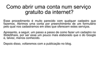 Como abrir uma conta num serviço  gratuito da internet? Esse procedimento é muito parecido com qualquer cadastro que fazemos. Abrimos uma conta por preenchimento de um formulário pelo qual nos cadastramos em sites que oferecem estes serviços. Apresento, a seguir, um passo a passo de como fazer um cadastro no SlideShare, por ser esse um pouco mais elaborado que o do Google e, talvez, menos conhecido. Depois disso, voltaremos com a publicação no blog. 