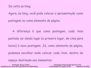 Agora, no blog, você pode colocar a apresentação como postagem ou como elemento de página. A diferença é que como postagem, cada item postado vai dando lugar (o primeiro lugar, de cima para baixo) à nova postagem. Já, como elemento de página, podemos escolher onde colocar cada item, dentro do espaço destinado aos elementos. Produção: Bruna Tizatto   Orientação: Profa Isolda Giani de Lima Acadêmica do Curso de Licenciatura em Matemática    Universidade de Caxias do Sul  setembro de 2008 De volta ao blog. 