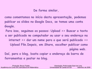 De forma similar, como comentamos no início desta apresentação, podemos publicar os slides no Google Docs, se temos uma conta Google.  Para isso, seguimos os passos: Upload >> Buscar o texto a ser publicado no computador ou usar o seu endereço na internet >> dar um nome para o que será publicado >> Upload File.Depois, em Share, escolher publicar como página web.  Daí, para o blog, basta copiar o endereço da barra de ferramentas e postar no blog. Produção: Bruna Tizatto   Orientação: Profa Isolda Giani de Lima Acadêmica do Curso de Licenciatura em Matemática    Universidade de Caxias do Sul  setembro de 2008 