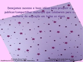 Desejamos sucesso e boas idéias para produzir e publicar/compartilhar materiais que colaborem para a melhoria da educação em todos os níveis. Produção: Bruna Tizatto   Orientação: Profa Isolda Giani de Lima Acadêmica do Curso de Licenciatura em Matemática    Universidade de Caxias do Sul  setembro de 2008 