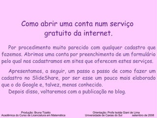 Como abrir uma conta num serviço  gratuito da internet. Por procedimento muito parecido com qualquer cadastro que fazemos. Abrimos uma conta por preenchimento de um formulário pelo qual nos cadastramos em sites que oferecem estes serviços. Apresentamos, a seguir, um passo a passo de como fazer um cadastro no SlideShare, por ser esse um pouco mais elaborado que o do Google e, talvez, menos conhecido. Depois disso, voltaremos com a publicação no blog. Produção: Bruna Tizatto   Orientação: Profa Isolda Giani de Lima Acadêmica do Curso de Licenciatura em Matemática    Universidade de Caxias do Sul  setembro de 2008 