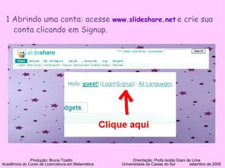 1 Abrindo uma conta: acesse  www.slideshare.net   e crie sua conta clicando em Signup.  Produção: Bruna Tizatto   Orientação: Profa Isolda Giani de Lima Acadêmica do Curso de Licenciatura em Matemática    Universidade de Caxias do Sul  setembro de 2008 
