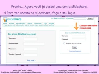 Pronto... Agora você já possui uma conta slideshare. 4 Para ter acesso ao slideshare, faça o seu login. Produção: Bruna Tizatto   Orientação: Profa Isolda Giani de Lima Acadêmica do Curso de Licenciatura em Matemática    Universidade de Caxias do Sul  setembro de 2008 