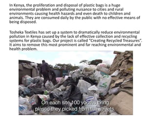 In Kenya, the proliferation and disposal of plastic bags is a huge
environmental problem and polluting nuisance to cities and rural
environments causing health hazards and even death to children and
animals. They are consumed daily by the public with no effective means of
being disposed.

Tosheka Textiles has set up a system to dramatically reduce environmental
pollution in Kenya caused by the lack of effective collection and recycling
systems for plastic bags. Our project is called “Creating Recycled Treasures”.
It aims to remove this most prominent and far reaching environmental and
health problem.
 